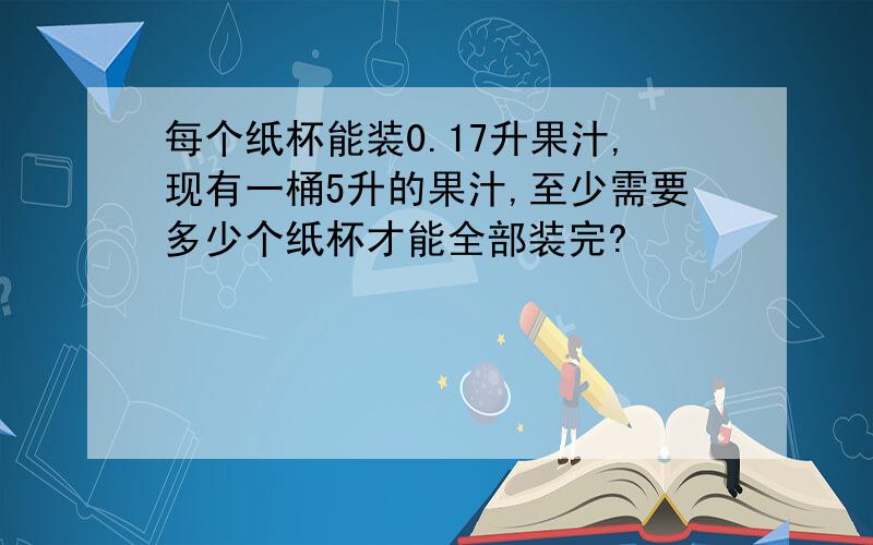 每个纸杯能装0.17升果汁,现有一桶5升的果汁,至少需要多少个纸杯才能全部装完?