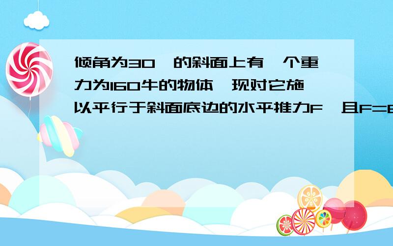 倾角为30°的斜面上有一个重力为160牛的物体,现对它施以平行于斜面底边的水平推力F,且F=60牛,此时物体仍然静止,求物体与斜面间的摩擦力大小和方向.请写出过程,