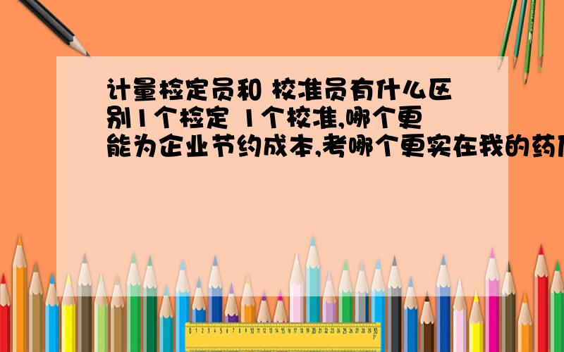 计量检定员和 校准员有什么区别1个检定 1个校准,哪个更能为企业节约成本,考哪个更实在我的药厂目前的计量器具有压力表 电子秤 天平类 以及各种电流电压表 温湿度计 和 实验室检测仪器