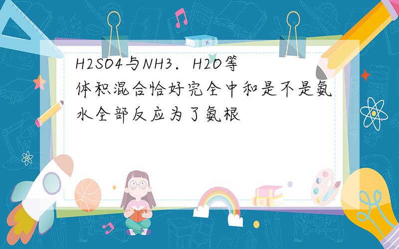 H2SO4与NH3．H2O等体积混合恰好完全中和是不是氨水全部反应为了氨根