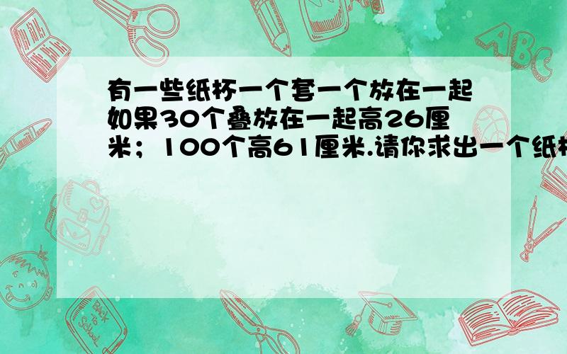 有一些纸杯一个套一个放在一起如果30个叠放在一起高26厘米；100个高61厘米.请你求出一个纸杯的高度