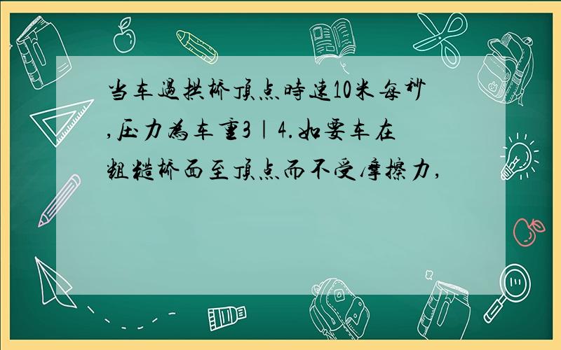 当车过拱桥顶点时速10米每秒,压力为车重3｜4.如要车在粗糙桥面至顶点而不受摩擦力,