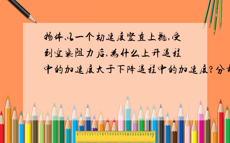 物体以一个初速度竖直上抛,受到空气阻力后,为什么上升过程中的加速度大于下降过程中的加速度?分析详细点最好,受力分析和后面的步骤都不咋知道