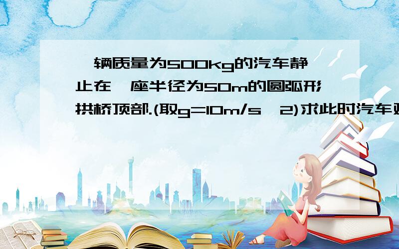 一辆质量为500kg的汽车静止在一座半径为50m的圆弧形拱桥顶部.(取g=10m/s^2)求此时汽车对圆弧形拱桥的...一辆质量为500kg的汽车静止在一座半径为50m的圆弧形拱桥顶部.(取g=10m/s^2)求此时汽车对圆