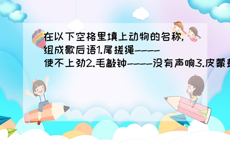 在以下空格里填上动物的名称,组成歇后语1.尾搓绳----使不上劲2.毛敲钟----没有声响3.皮蒙鼓----遭受槌打4.吐舌头----热过火了5.撞篱笆----进退两难6.坐蓬台----假虫善人7.吞耳饵----不知有钩8.装