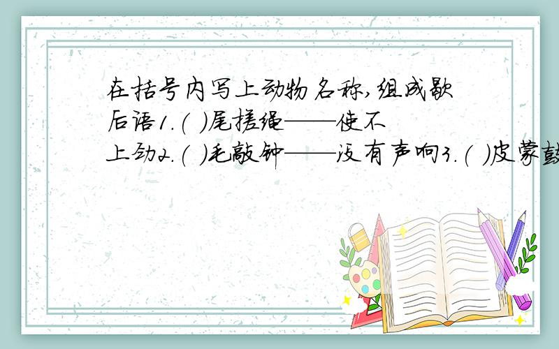 在括号内写上动物名称,组成歇后语1.( )尾搓绳——使不上劲2.( )毛敲钟——没有声响3.( )皮蒙鼓——遭受槌打4.( )吐舌头——热过火了5.( )撞篱笆——进退两难6.( )坐蓬台——假充善人7.( )吞耳