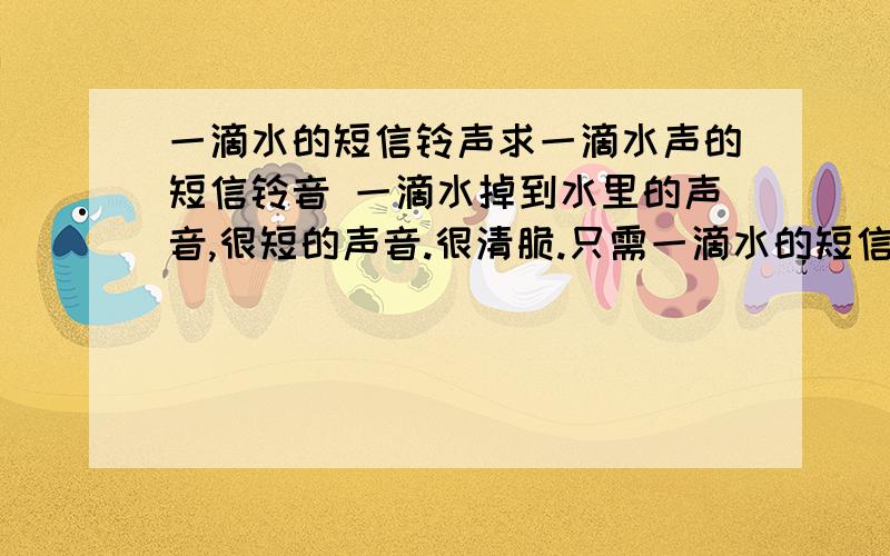 一滴水的短信铃声求一滴水声的短信铃音 一滴水掉到水里的声音,很短的声音.很清脆.只需一滴水的短信,不要多滴的