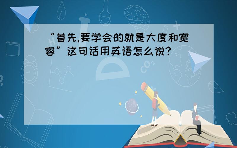 “首先,要学会的就是大度和宽容”这句话用英语怎么说?