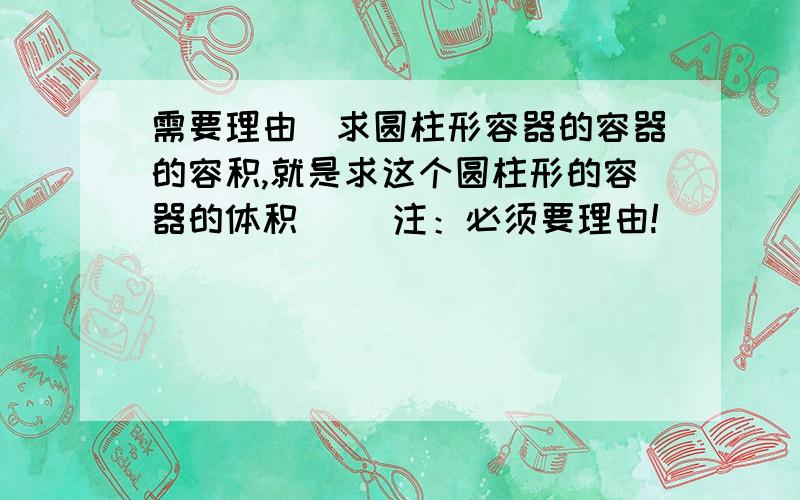 需要理由）求圆柱形容器的容器的容积,就是求这个圆柱形的容器的体积（ ）注：必须要理由!