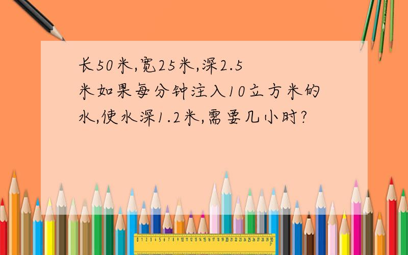 长50米,宽25米,深2.5米如果每分钟注入10立方米的水,使水深1.2米,需要几小时?