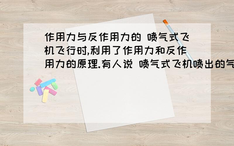 作用力与反作用力的 喷气式飞机飞行时,利用了作用力和反作用力的原理.有人说 喷气式飞机喷出的气体向后推动空气,空气就向前推动飞机.喷气式飞机正是由于受到了这个推力才能克服阻力