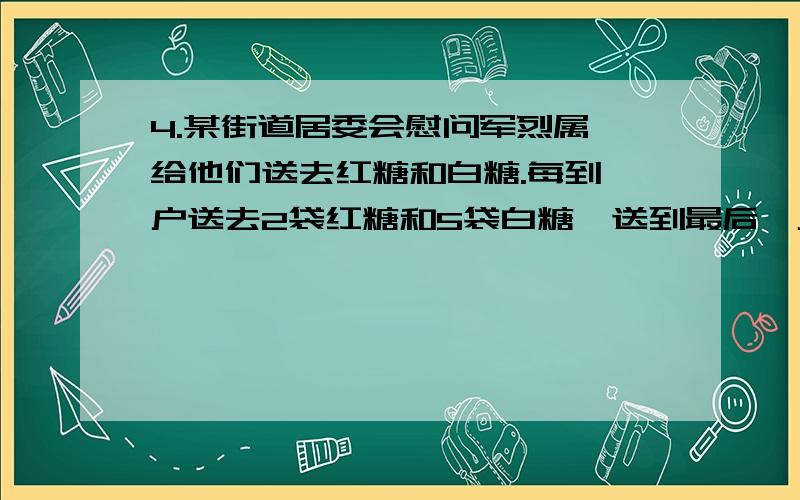 4.某街道居委会慰问军烈属,给他们送去红糖和白糖.每到一户送去2袋红糖和5袋白糖,送到最后一户时,红糖正好送完,还剩下10袋白糖.已知带去的白糖的袋数是红糖袋数的3倍,那么带去的红糖、