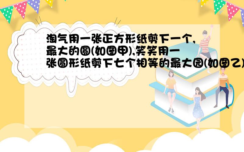 淘气用一张正方形纸剪下一个,最大的圆(如图甲),笑笑用一张圆形纸剪下七个相等的最大园(如图乙),在这两种剪法中,哪种剪法的利用率最高?