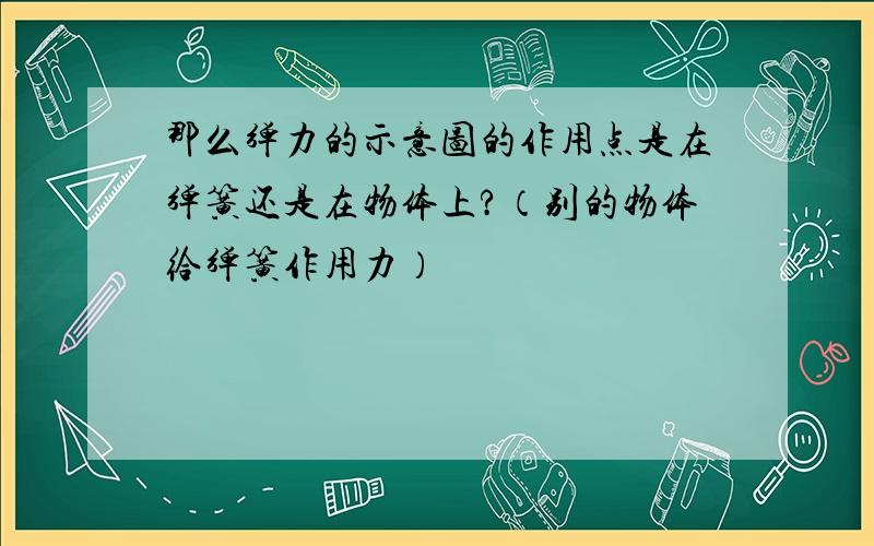 那么弹力的示意图的作用点是在弹簧还是在物体上?（别的物体给弹簧作用力）