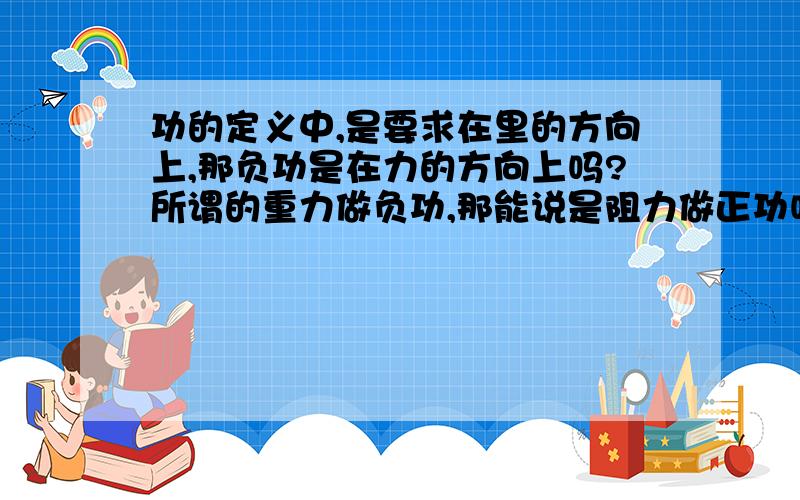 功的定义中,是要求在里的方向上,那负功是在力的方向上吗?所谓的重力做负功,那能说是阻力做正功吗?