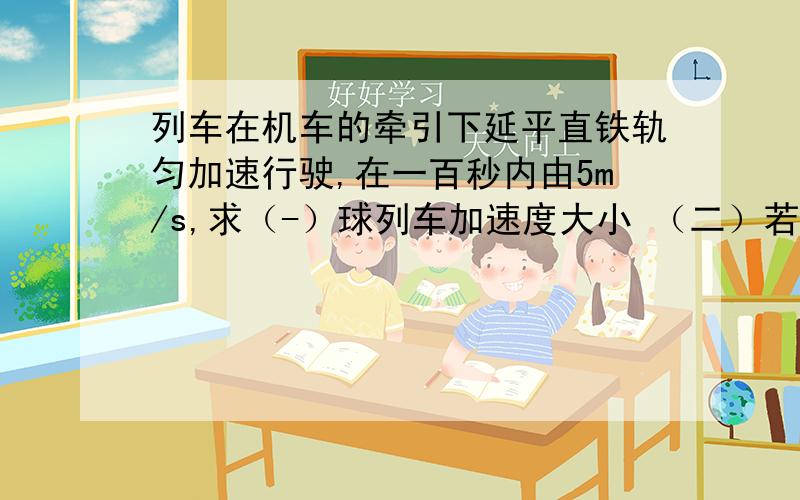 列车在机车的牵引下延平直铁轨匀加速行驶,在一百秒内由5m/s,求（-）球列车加速度大小 （二）若列车的质量是1*10的6次方kg,机车对列车的牵引力是1.5*10的5次方N.求列车在运动中所受阻力的大