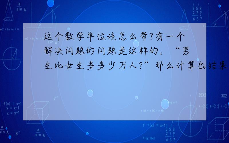 这个数学单位该怎么带?有一个解决问题的问题是这样的：“男生比女生多多少万人?”那么计算出结果后,单位应该是“万”还是“万人”?