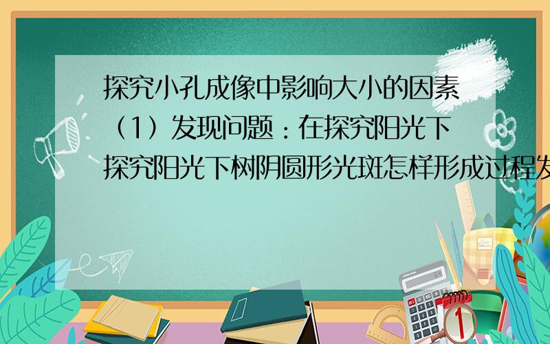 探究小孔成像中影响大小的因素（1）发现问题：在探究阳光下探究阳光下树阴圆形光斑怎样形成过程发现圆形光斑是太阳通过小孔成的像,但仔细看时这个像有大有小的.那么像的大小和哪些