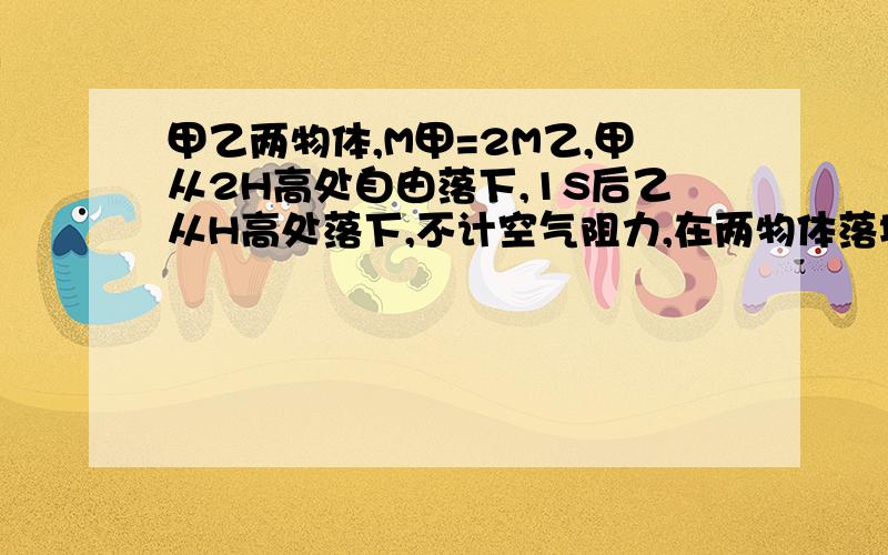 甲乙两物体,M甲=2M乙,甲从2H高处自由落下,1S后乙从H高处落下,不计空气阻力,在两物体落地之前,正确的A.同一时刻甲的速度大B.同一时刻两物体速度相同C.各自下落1M时,两物体速度相同D.落地之