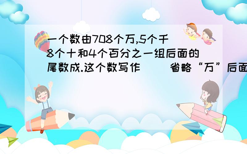 一个数由708个万,5个千 8个十和4个百分之一组后面的尾数成.这个数写作（ ）省略“万”后面的尾数