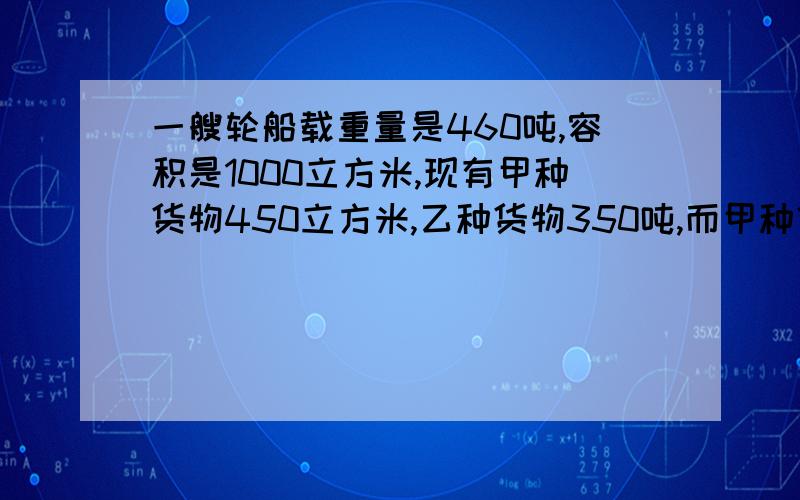 一艘轮船载重量是460吨,容积是1000立方米,现有甲种货物450立方米,乙种货物350吨,而甲种货物每吨体积2.5立方米,乙种货物每立方米重0.5吨,问是否都能装上船?如果不能,说明理由.并求出为了最大