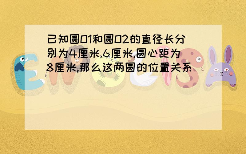 已知圆O1和圆O2的直径长分别为4厘米,6厘米,圆心距为8厘米,那么这两圆的位置关系