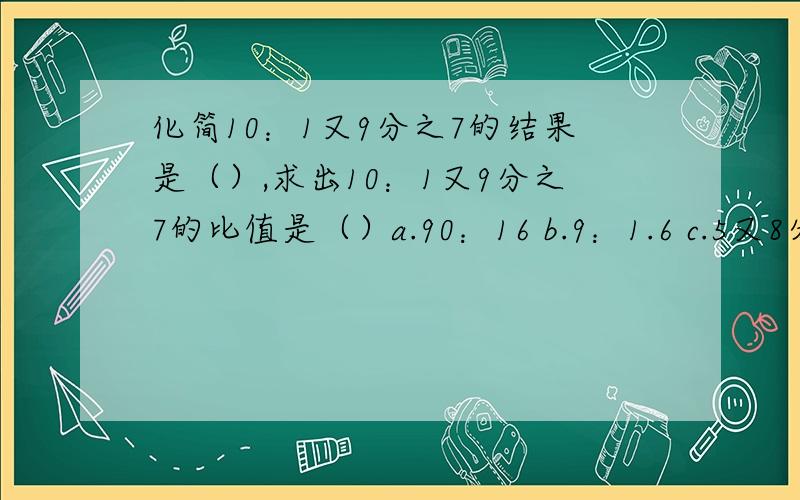 化简10：1又9分之7的结果是（）,求出10：1又9分之7的比值是（）a.90：16 b.9：1.6 c.5又8分之5 d.8分之45判断题1.一个圆的周长与半径的比是2π：1（）2.比的后项可以是任意一个整数（）3.车轮的直