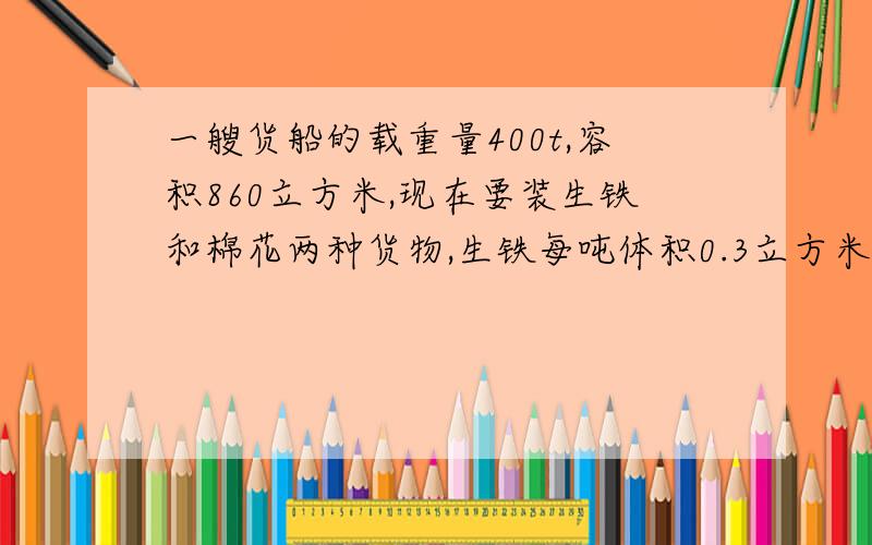 一艘货船的载重量400t,容积860立方米,现在要装生铁和棉花两种货物,生铁每吨体积0.3立方米,棉花每吨4立方米.生铁和棉花各装多少吨,才能充分利用船的载重量与容积?(用方程过程）