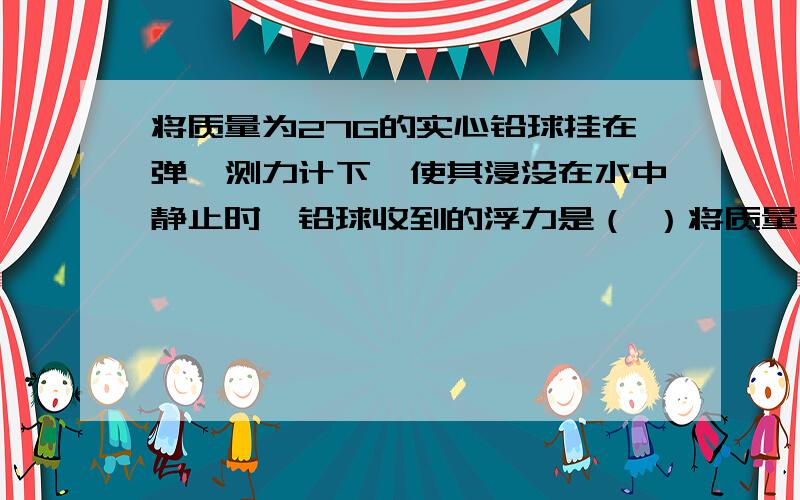 将质量为27G的实心铅球挂在弹簧测力计下,使其浸没在水中静止时,铅球收到的浮力是（ ）将质量为27g的实心铅球挂在弹簧测力计下,使其浸没在水中静止时,铅球收到的浮力是（ ）；弹簧测力