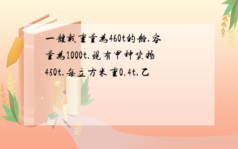 一艘载重量为460t的船,容量为1000t.现有甲种货物450t,每立方米重0.4t,乙