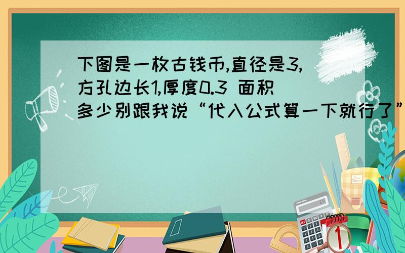 下图是一枚古钱币,直径是3,方孔边长1,厚度0.3 面积多少别跟我说“代入公式算一下就行了”之类的圆的直径为3厘米,方孔的边长为1cm,厚度为0.3cm,如果将一枚这样的铜线放在桌面上,他所覆盖的