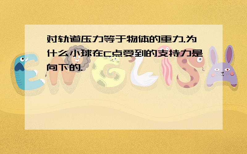 对轨道压力等于物体的重力.为什么小球在C点受到的支持力是向下的.