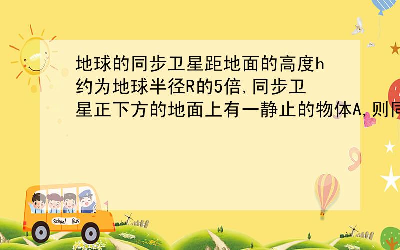 地球的同步卫星距地面的高度h约为地球半径R的5倍,同步卫星正下方的地面上有一静止的物体A,则同步卫星于物体的向心加速度之比多少?若使A成为近地卫星,则同步卫星于近地卫星的向心加速