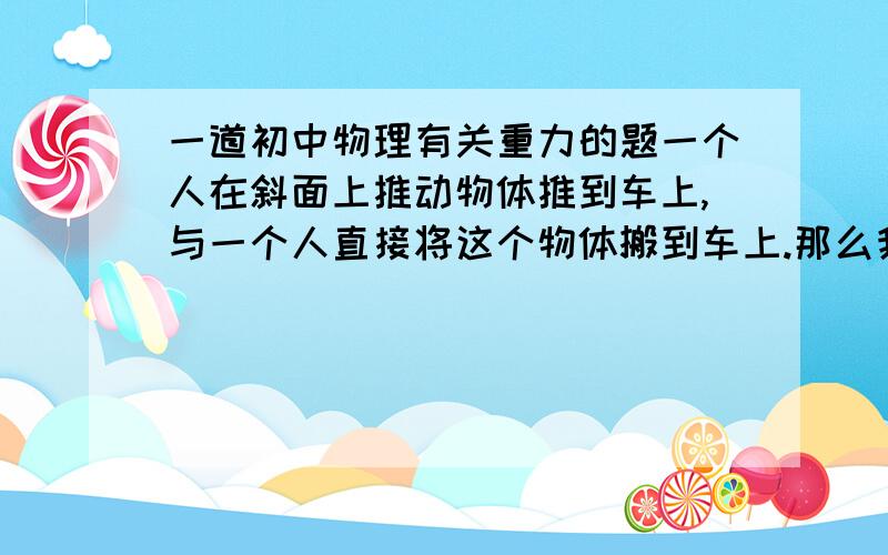 一道初中物理有关重力的题一个人在斜面上推动物体推到车上,与一个人直接将这个物体搬到车上.那么我们可不可以说 从斜面上推上去物体比将这个物体搬到车上克服重力做的功少呢?