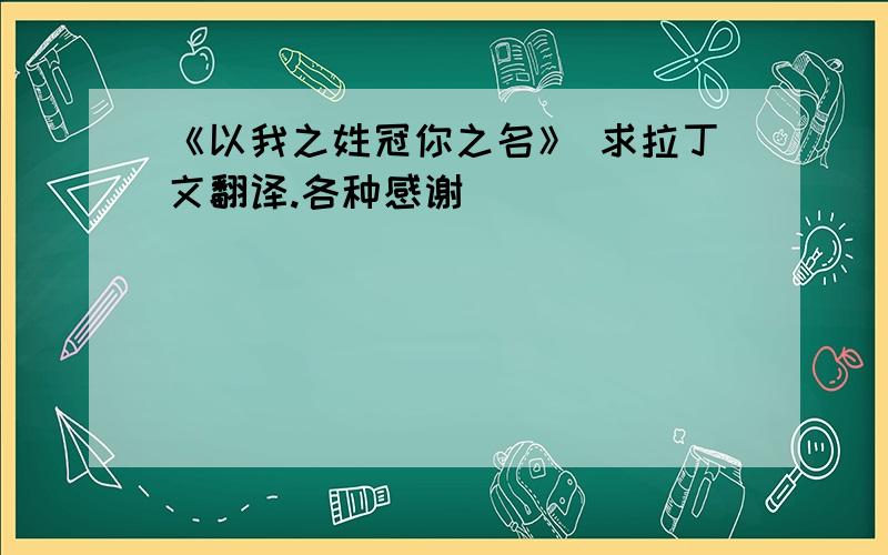 《以我之姓冠你之名》 求拉丁文翻译.各种感谢