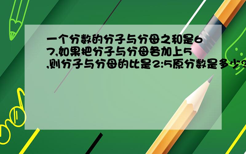 一个分数的分子与分母之和是67,如果把分子与分母各加上5,则分子与分母的比是2:5原分数是多少?