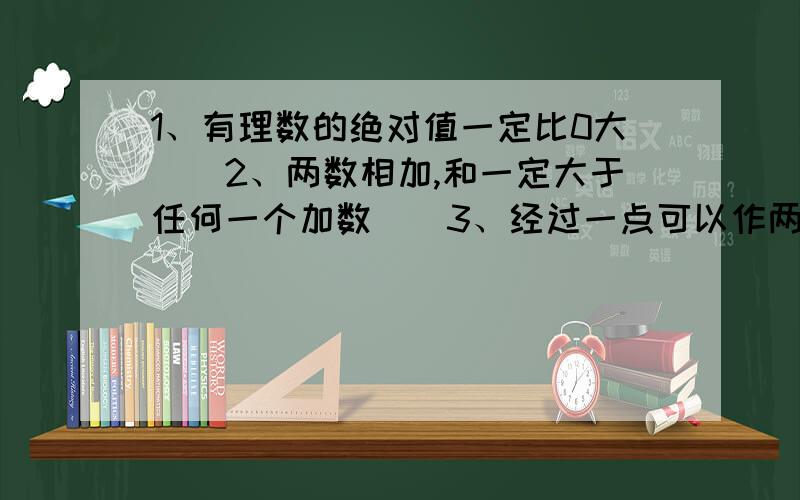 1、有理数的绝对值一定比0大（）2、两数相加,和一定大于任何一个加数（）3、经过一点可以作两条直线（）4、长方体的截面一定是长方形（）5、过一点有且只有一条直线（）