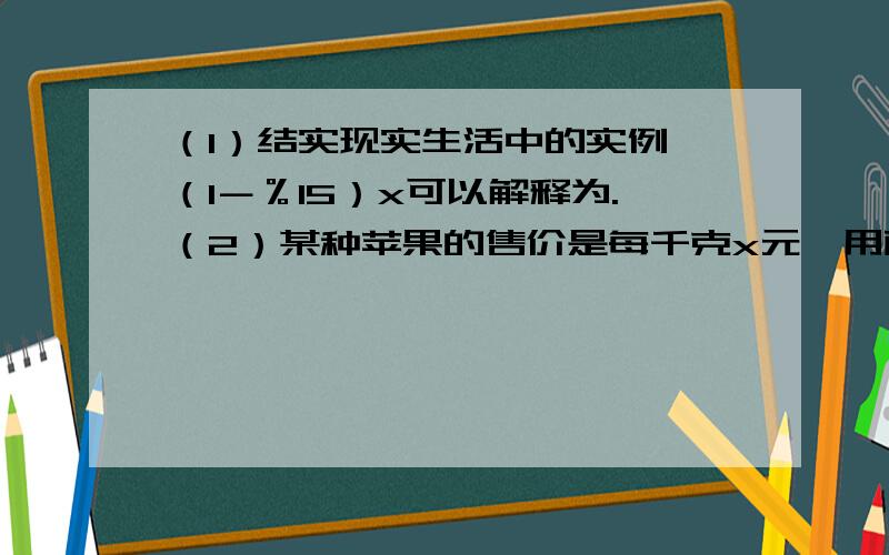 （1）结实现实生活中的实例,（1－％15）x可以解释为.（2）某种苹果的售价是每千克x元,用面值100元的人民币买了5千克,应找回（）元.（3）观察一列单项式：a,﹣2a的平方,4a的立方,﹣8a的4次方