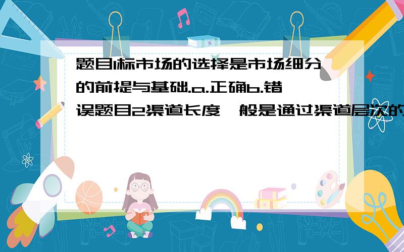 题目1标市场的选择是市场细分的前提与基础.a.正确b.错误题目2渠道长度一般是通过渠道层次的数量来衡量的a.正确b.错误题目3营业推广是一种效果最好、但费用最高的促销手段.a.正确b.错误