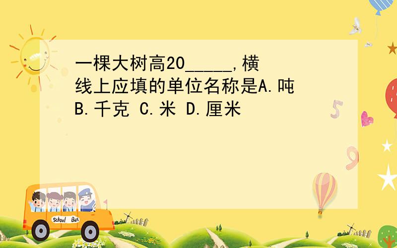 一棵大树高20_____,横线上应填的单位名称是A.吨 B.千克 C.米 D.厘米