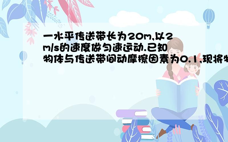 一水平传送带长为20m,以2m/s的速度做匀速运动.已知物体与传送带间动摩擦因素为0.1,现将物体有静止放到传送带上.求物体刚放上皮带时的加速度?试分析物体运动情况?物体被送到另一端的时间