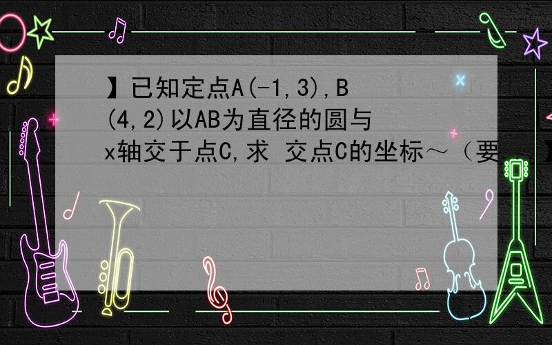 】已知定点A(-1,3),B(4,2)以AB为直径的圆与x轴交于点C,求 交点C的坐标～（要...】已知定点A(-1,3),B(4,2)以AB为直径的圆与x轴交于点C,求交点C的坐标～（要有思路或过程最好～）