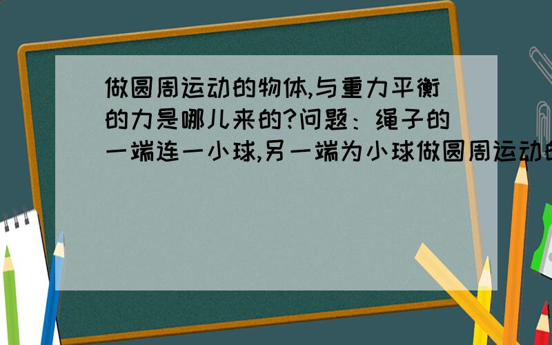 做圆周运动的物体,与重力平衡的力是哪儿来的?问题：绳子的一端连一小球,另一端为小球做圆周运动的圆心,且圆周运动的平面与地面平行,这时的小球不因为重力下坠的平衡的力是哪儿来的?