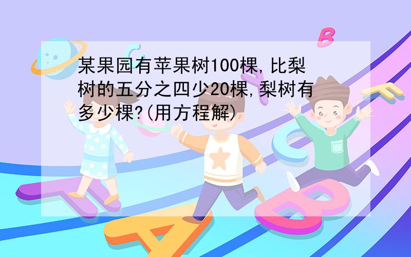 某果园有苹果树100棵,比梨树的五分之四少20棵,梨树有多少棵?(用方程解)