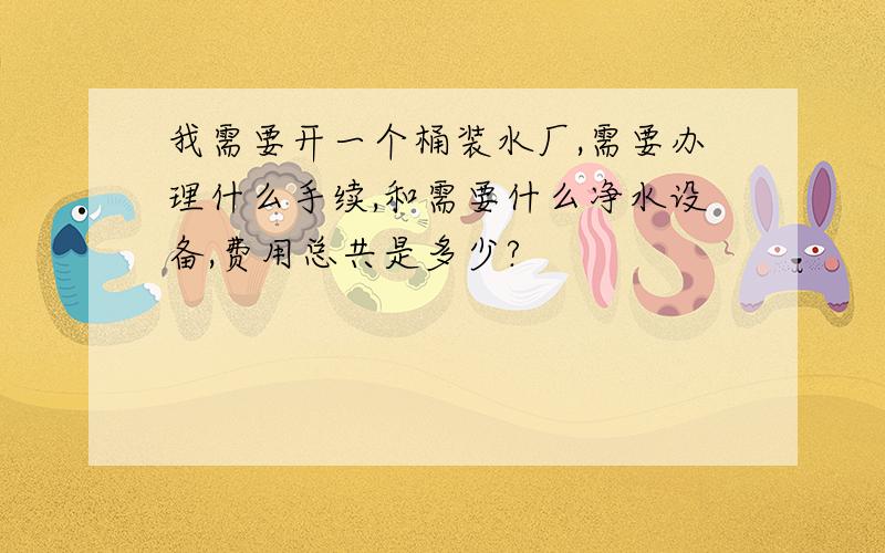 我需要开一个桶装水厂,需要办理什么手续,和需要什么净水设备,费用总共是多少?