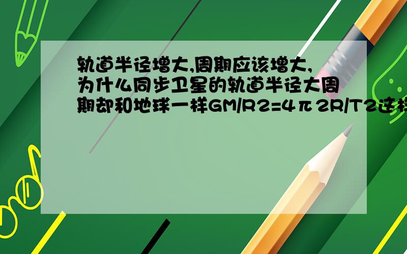 轨道半径增大,周期应该增大,为什么同步卫星的轨道半径大周期却和地球一样GM/R2=4π2R/T2这样R增大,T也应该增大啊.我知道同步卫星 运动的周期和地球自转一样.可是用公式怎么解释?