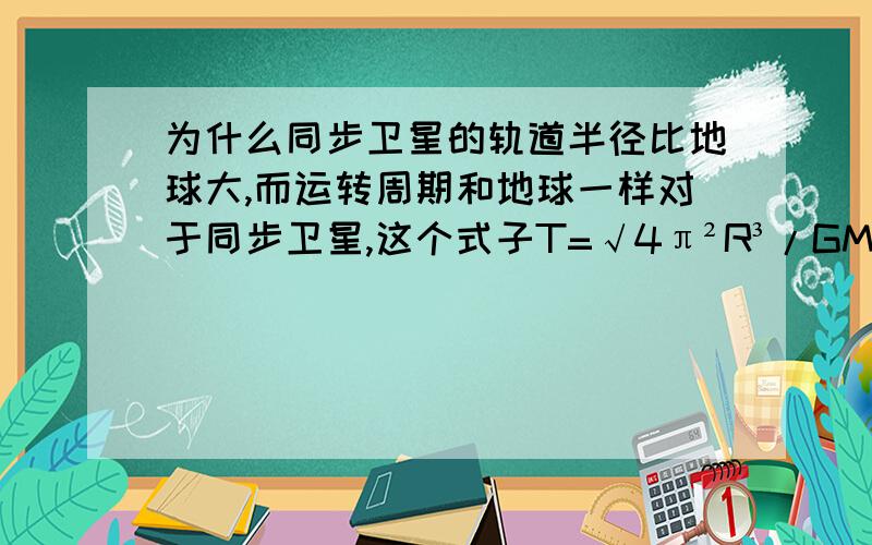 为什么同步卫星的轨道半径比地球大,而运转周期和地球一样对于同步卫星,这个式子T=√4π²R³/GM成立吗,如果这个式子成立,半径越大,周期应该越大.（网上搜了一下,觉得他们说的不合理