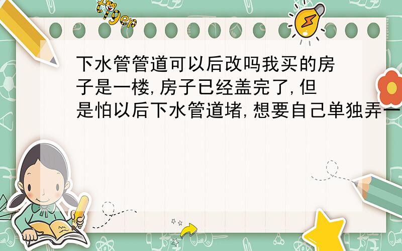 下水管管道可以后改吗我买的房子是一楼,房子已经盖完了,但是怕以后下水管道堵,想要自己单独弄一个下水管道.