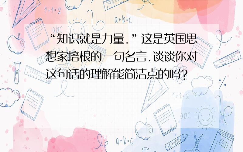 “知识就是力量.”这是英国思想家培根的一句名言.谈谈你对这句话的理解能简洁点的吗？