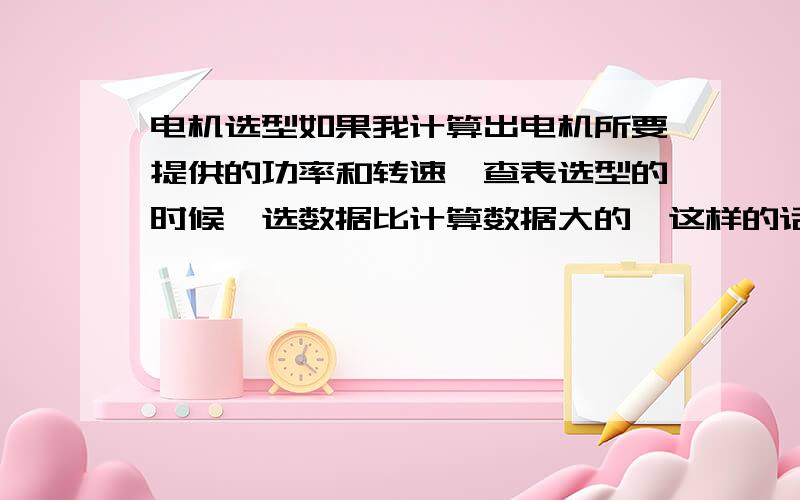 电机选型如果我计算出电机所要提供的功率和转速,查表选型的时候,选数据比计算数据大的,这样的话选的电机额定功率更大,那我算传动系统其他轴的输入功率时,是根据电机额定功率,还是根